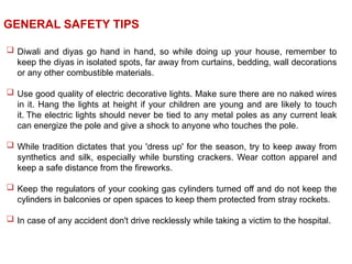  Diwali and diyas go hand in hand, so while doing up your house, remember to
keep the diyas in isolated spots, far away from curtains, bedding, wall decorations
or any other combustible materials.
 Use good quality of electric decorative lights. Make sure there are no naked wires
in it. Hang the lights at height if your children are young and are likely to touch
it. The electric lights should never be tied to any metal poles as any current leak
can energize the pole and give a shock to anyone who touches the pole.
 While tradition dictates that you 'dress up' for the season, try to keep away from
synthetics and silk, especially while bursting crackers. Wear cotton apparel and
keep a safe distance from the fireworks.
 Keep the regulators of your cooking gas cylinders turned off and do not keep the
cylinders in balconies or open spaces to keep them protected from stray rockets.
 In case of any accident don't drive recklessly while taking a victim to the hospital.
GENERAL SAFETY TIPS
 
