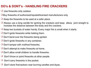  Use fireworks only outdoor.
Buy fireworks of authorized/reputed/licensed manufacturers only.
 Keep the fireworks to be used at a safer place.
 Always use a long candle for igniting fire crackers and keep elbow joint straight to
increase the distance between the body and the crackers.
 Keep two buckets of water handy. Every major fire is small when it starts.
 Don't ignite fireworks while holding them.
 Don't bend over the fireworks being ignited.
 Don't ignite fireworks in any container.
 Don't tamper with misfired fireworks.
 Don't attempt to make fireworks at home.
 Don't allow small children to handle fireworks.
 Don't throw or point fireworks at other people.
 Don't carry fireworks in the pocket.
 Don't store firecrackers near burning candles and diyas.
DO’s & DONT’s - HANDLING FIRE CRACKERS
 