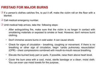  If a person’s clothes catches fire, to put it off, make the victim roll on the floor with a
blanket.
 Call medical emergency number.
 Until medical help arrives, take the following steps:
• After extinguishing fire, make sure that the victim is no longer in contact with
smoldering materials or exposed to smoke or heat. However, don't remove burnt
clothing.
• Don't immerse severe burns in cold water. It can cause shock.
• Check for signs of circulation - breathing, coughing or movement. If there is no
breathing or other sign of circulation, begin ‘cardio pulmonary resuscitation’
(CPR) - chest compressions combined with mouth-to-mouth rescue breathing.
• Elevate the burned body part or parts. If possible, raise them above heart level.
• Cover the burn area with a cool, moist, sterile bandage or a clean, moist cloth.
You can even use moist towels for the purpose.
FIRSTAID FOR MAJOR BURNS
 