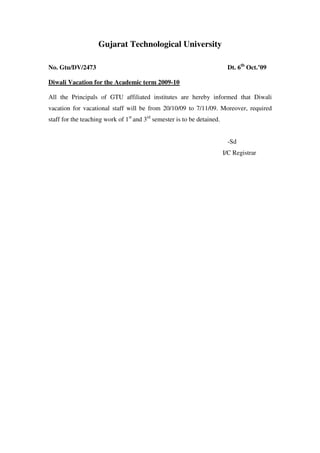 Gujarat Technological University

No. Gtu/DV/2473                                                           Dt. 6th Oct.’09

Diwali Vacation for the Academic term 2009-10

All the Principals of GTU affiliated institutes are hereby informed that Diwali
vacation for vacational staff will be from 20/10/09 to 7/11/09. Moreover, required
staff for the teaching work of 1st and 3rd semester is to be detained.


                                                                          -Sd
                                                                         I/C Registrar
 