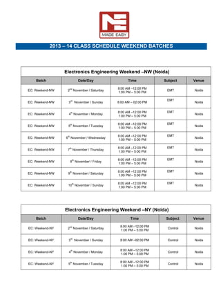  

 

2013 – 14 CLASS SCHEDULE WEEKEND BATCHES
 

Electronics Engineering Weekend –NW (Noida)
Batch

Date/Day

Time

Subject

Venue

EC: Weekend-NW

2nd November / Saturday

8:00 AM –12:00 PM
1:00 PM – 5:00 PM

EMT

Noida

EC: Weekend-NW

3rd November / Sunday

8:00 AM – 02:00 PM

EC: Weekend-NW

4th November / Monday

8:00 AM –12:00 PM
1:00 PM – 5:00 PM

EMT 

EC: Weekend-NW

5th November / Tuesday

8:00 AM –12:00 PM
1:00 PM – 5:00 PM

EMT 

EC: Weekend-NW

6th November / Wednesday

8:00 AM –12:00 PM
1:00 PM – 5:00 PM

EMT 

EC: Weekend-NW

7th November / Thursday

8:00 AM –12:00 PM
1:00 PM – 5:00 PM

EMT 

EC: Weekend-NW

8th November / Friday

8:00 AM –12:00 PM
1:00 PM – 5:00 PM

EMT 

EC: Weekend-NW

9th November / Saturday

8:00 AM –12:00 PM
1:00 PM – 5:00 PM

EMT 

EC: Weekend-NW

10th November / Sunday

8:00 AM –12:00 PM
1:00 PM – 5:00 PM

EMT 

EMT 

Noida

Noida

Noida

Noida

Noida

Noida

Noida

Noida

 

Electronics Engineering Weekend –NY (Noida)
Batch

Date/Day

Time

Subject

Venue

EC: Weekend-NY

2nd November / Saturday

8:00 AM –12:00 PM
1:00 PM – 5:00 PM

Control

Noida

EC: Weekend-NY

3rd November / Sunday

8:00 AM –02:00 PM

Control

Noida

EC: Weekend-NY

4th November / Monday

8:00 AM –12:00 PM
1:00 PM – 5:00 PM

Control

Noida

EC: Weekend-NY

5th November / Tuesday

8:00 AM –12:00 PM
1:00 PM – 5:00 PM

Control

Noida

 