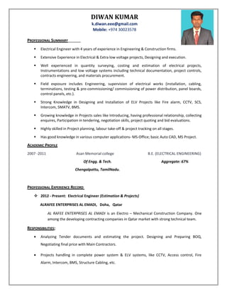 DIWAN KUMAR
k.diwan.eee@gmail.com
Mobile: +974 30023578
PROFESSIONAL SUMMARY
 Electrical Engineer with 4 years of experience in Engineering & Construction firms.
 Extensive Experience in Electrical & Extra low voltage projects, Designing and execution.
 Well experienced in quantity surveying, costing and estimation of electrical projects,
Instrumentations and low voltage systems including technical documentation, project controls,
contracts engineering, and materials procurement.
 Field exposure includes Engineering, supervision of electrical works (installation, cabling,
terminations, testing & pre-commissioning/ commissioning of power distribution, panel boards,
control panels, etc.).
 Strong Knowledge in Designing and Installation of ELV Projects like Fire alarm, CCTV, SCS,
Intercom, SMATV, BMS.
 Growing knowledge in Projects sales like Introducing, having professional relationship, collecting
enquires, Participation in tendering, negotiation skills, project quoting and bid evaluations.
 Highly skilled in Project planning, labour take-off & project tracking on all stages.
 Has good knowledge in various computer applications- MS-Office; basic Auto CAD, MS Project.
ACADEMIC PROFILE
2007 -2011 Asan Memorial college B.E. (ELECTRICAL ENGINEERING)
Of Engg. & Tech. Aggregate: 67%
Chengalpattu, TamilNadu.
PROFESSIONAL EXPERIENCE RECORD
 2012 - Present: Electrical Engineer (Estimation & Projects)
ALRAFEE ENTERPRISES AL EMADI, Doha, Qatar
AL RAFEE ENTERPRISES AL EMADI is an Electro – Mechanical Construction Company. One
among the developing contracting companies in Qatar market with strong technical team.
RESPONSIBILITIES:
• Analyzing Tender documents and estimating the project. Designing and Preparing BOQ,
Negotiating final price with Main Contractors.
• Projects handling in complete power system & ELV systems, like CCTV, Access control, Fire
Alarm, Intercom, BMS, Structure Cabling, etc.
 