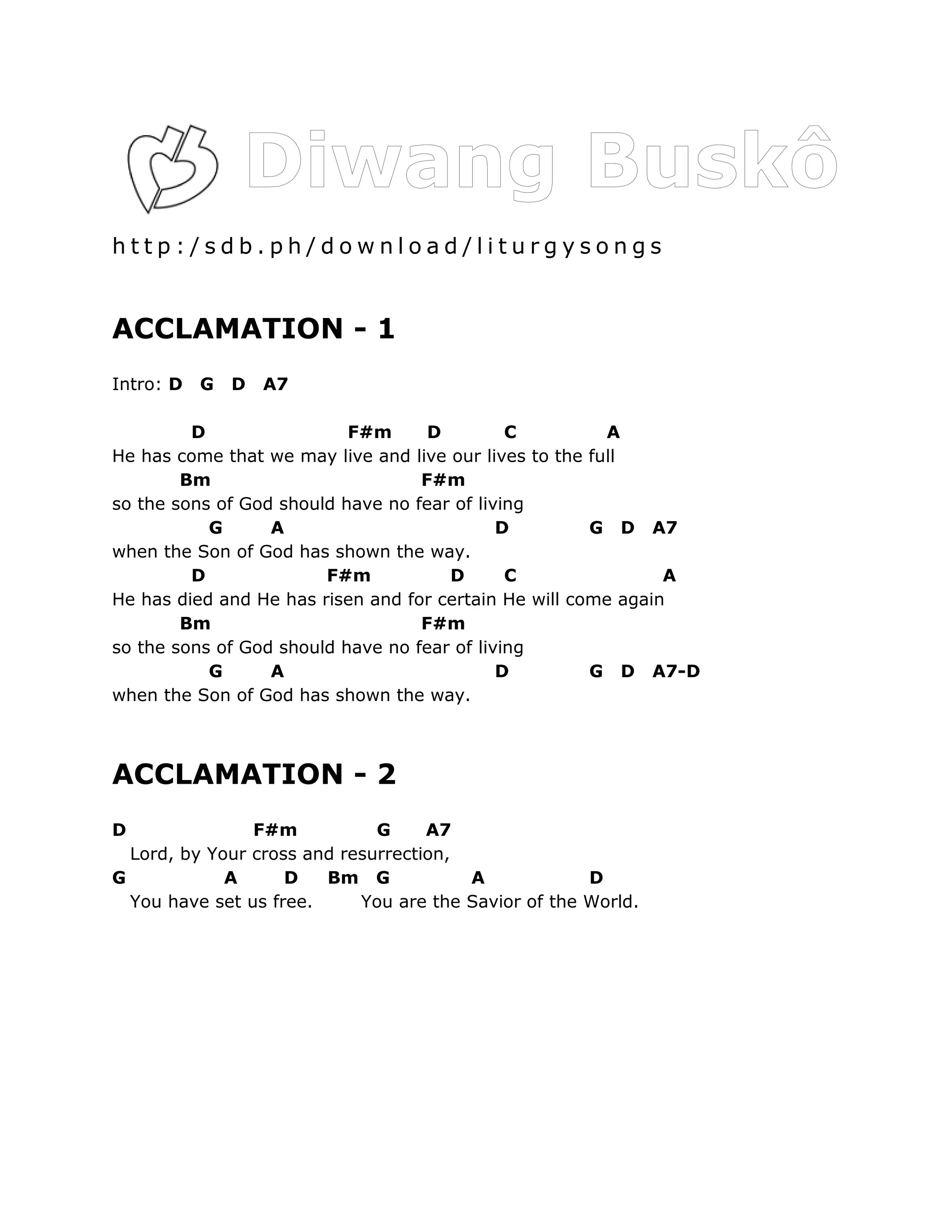 http:/sdb.ph/download/liturgysongs


ACCLAMATION - 1
Intro: D   G   D   A7

         D                 F#m      D         C          A
He has come that we may live and live our lives to the full
        Bm                         F#m
so the sons of God should have no fear of living
           G      A                          D         G D A7
when the Son of God has shown the way.
         D              F#m           D       C                A
He has died and He has risen and for certain He will come again
        Bm                         F#m
so the sons of God should have no fear of living
           G      A                          D         G D A7-D
when the Son of God has shown the way.



ACCLAMATION - 2
D               F#m           G     A7
  Lord, by Your cross and resurrection,
G            A      D   Bm G            A             D
  You have set us free.     You are the Savior of the World.
 