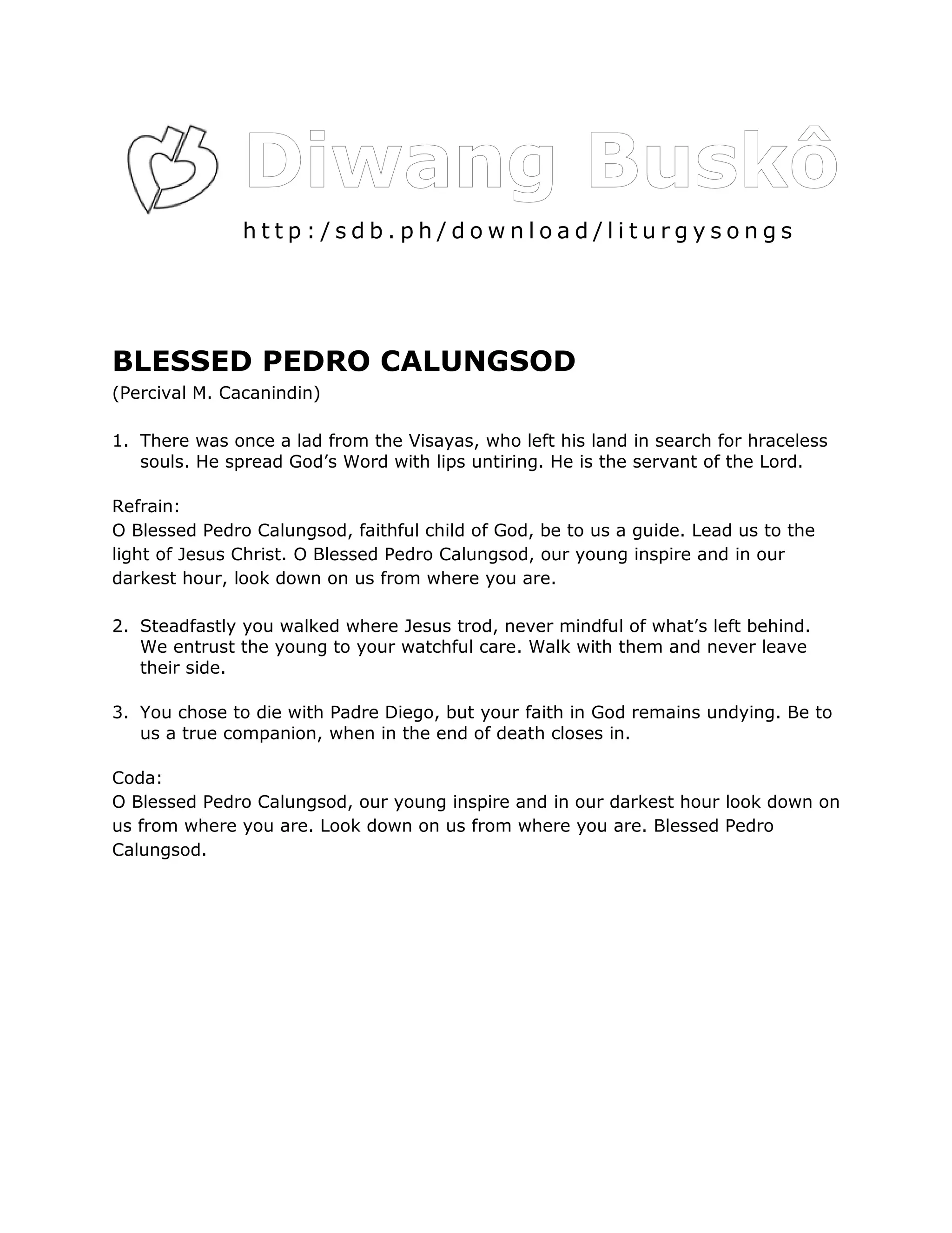 http:/sdb.ph/download/liturgysongs




BLESSED PEDRO CALUNGSOD
(Percival M. Cacanindin)

1. There was once a lad from the Visayas, who left his land in search for hraceless
   souls. He spread God’s Word with lips untiring. He is the servant of the Lord.

Refrain:
O Blessed Pedro Calungsod, faithful child of God, be to us a guide. Lead us to the
light of Jesus Christ. O Blessed Pedro Calungsod, our young inspire and in our
darkest hour, look down on us from where you are.

2. Steadfastly you walked where Jesus trod, never mindful of what’s left behind.
   We entrust the young to your watchful care. Walk with them and never leave
   their side.

3. You chose to die with Padre Diego, but your faith in God remains undying. Be to
   us a true companion, when in the end of death closes in.

Coda:
O Blessed Pedro Calungsod, our young inspire and in our darkest hour look down on
us from where you are. Look down on us from where you are. Blessed Pedro
Calungsod.
 