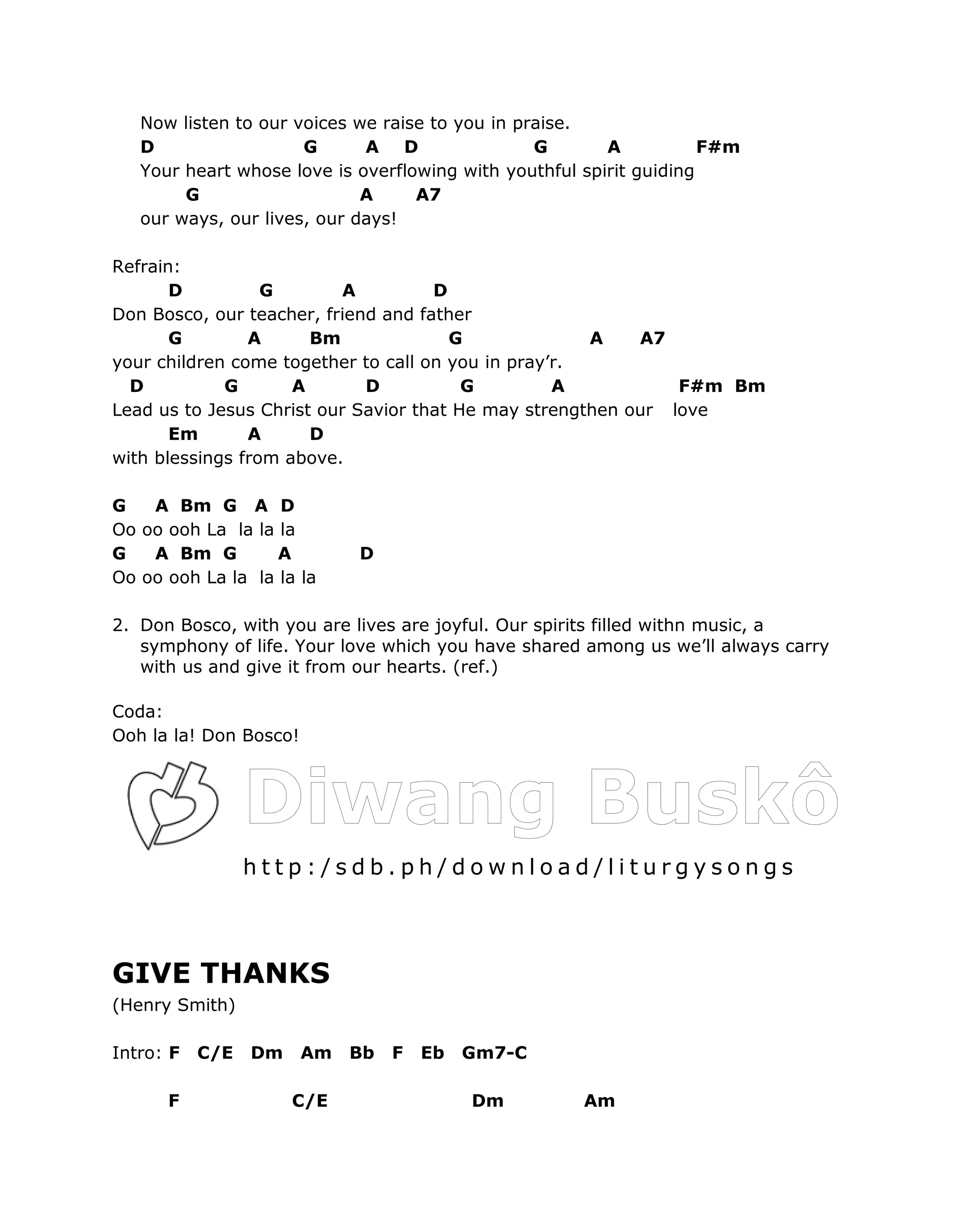 Now listen to our voices we raise to you in praise.
   D                  G      A D                 G       A           F#m
   Your heart whose love is overflowing with youthful spirit guiding
        G                    A     A7
   our ways, our lives, our days!

Refrain:
       D          G        A         D
Don Bosco, our teacher, friend and father
       G        A      Bm              G              A    A7
your children come together to call on you in pray’r.
  D          G       A       D           G         A           F#m Bm
Lead us to Jesus Christ our Savior that He may strengthen our love
       Em       A      D
with blessings from above.

G   A Bm G A D
Oo oo ooh La la la la
G   A Bm G         A         D
Oo oo ooh La la la la la

2. Don Bosco, with you are lives are joyful. Our spirits filled withn music, a
   symphony of life. Your love which you have shared among us we’ll always carry
   with us and give it from our hearts. (ref.)

Coda:
Ooh la la! Don Bosco!




                 http:/sdb.ph/download/liturgysongs



GIVE THANKS
(Henry Smith)

Intro: F   C/E   Dm     Am   Bb   F   Eb   Gm7-C

      F               C/E                  Dm         Am
 