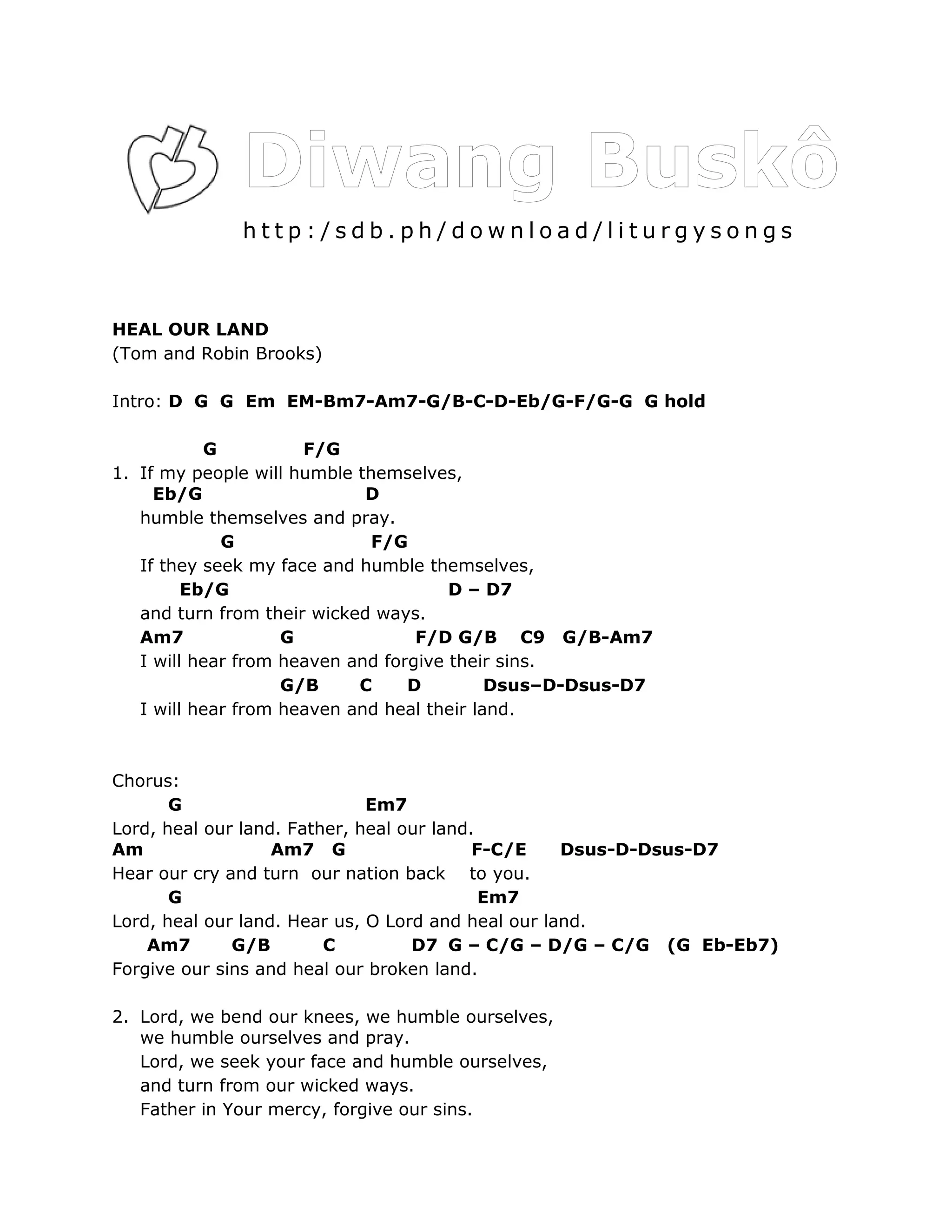 http:/sdb.ph/download/liturgysongs



HEAL OUR LAND
(Tom and Robin Brooks)

Intro: D G G Em EM-Bm7-Am7-G/B-C-D-Eb/G-F/G-G G hold

           G          F/G
1. If my people will humble themselves,
     Eb/G                    D
   humble themselves and pray.
             G                F/G
   If they seek my face and humble themselves,
         Eb/G                          D – D7
   and turn from their wicked ways.
   Am7              G              F/D G/B C9 G/B-Am7
   I will hear from heaven and forgive their sins.
                    G/B     C     D         Dsus–D-Dsus-D7
   I will hear from heaven and heal their land.



Chorus:
       G                      Em7
Lord, heal our land. Father, heal our land.
Am                 Am7 G                   F-C/E    Dsus-D-Dsus-D7
Hear our cry and turn our nation back to you.
       G                                    Em7
Lord, heal our land. Hear us, O Lord and heal our land.
    Am7       G/B        C         D7 G – C/G – D/G – C/G (G Eb-Eb7)
Forgive our sins and heal our broken land.

2. Lord, we bend our knees, we humble ourselves,
   we humble ourselves and pray.
   Lord, we seek your face and humble ourselves,
   and turn from our wicked ways.
   Father in Your mercy, forgive our sins.
 