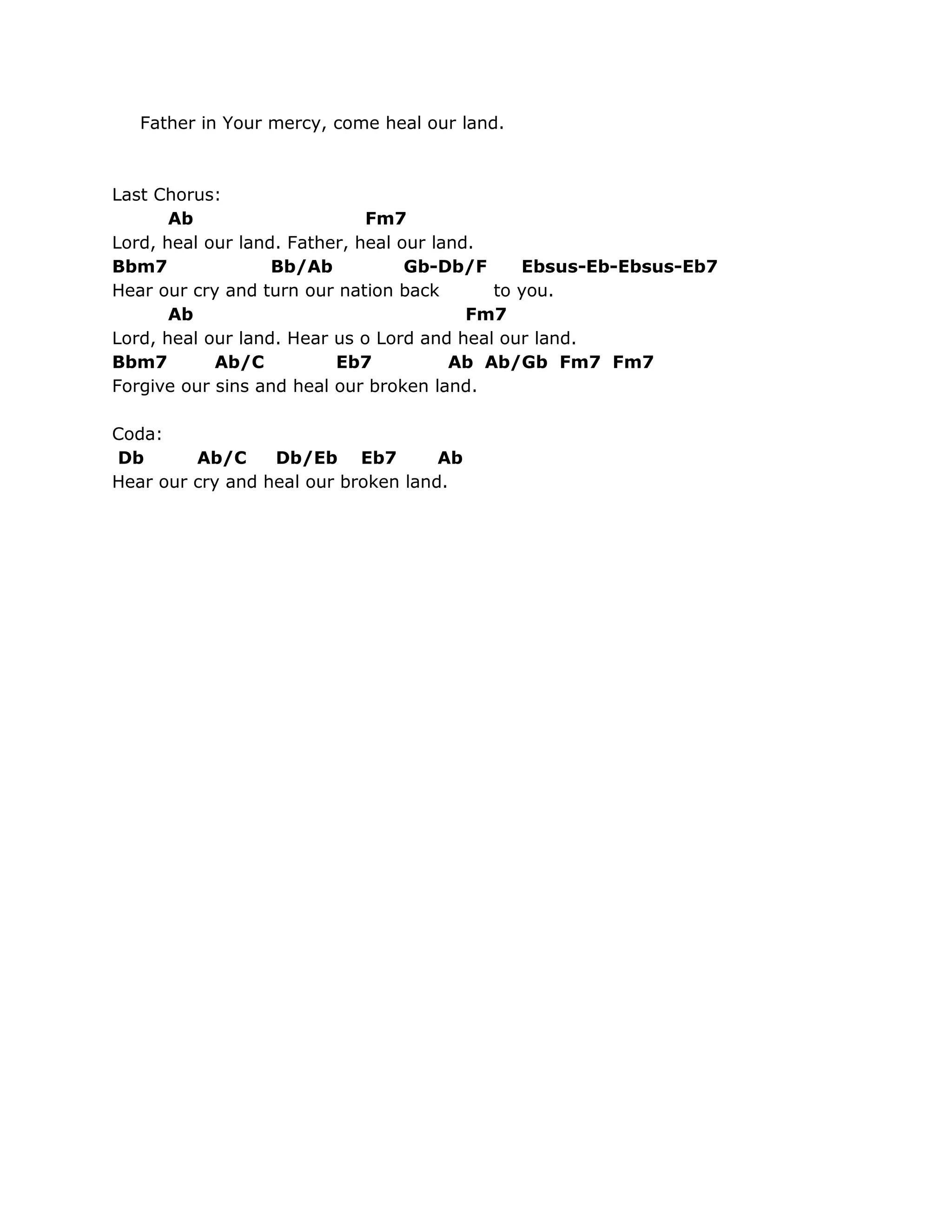 Father in Your mercy, come heal our land.



Last Chorus:
       Ab                     Fm7
Lord, heal our land. Father, heal our land.
Bbm7               Bb/Ab           Gb-Db/F     Ebsus-Eb-Ebsus-Eb7
Hear our cry and turn our nation back       to you.
       Ab                                 Fm7
Lord, heal our land. Hear us o Lord and heal our land.
Bbm7        Ab/C          Eb7           Ab Ab/Gb Fm7 Fm7
Forgive our sins and heal our broken land.

Coda:
Db       Ab/C     Db/Eb Eb7          Ab
Hear our cry and heal our broken land.
 