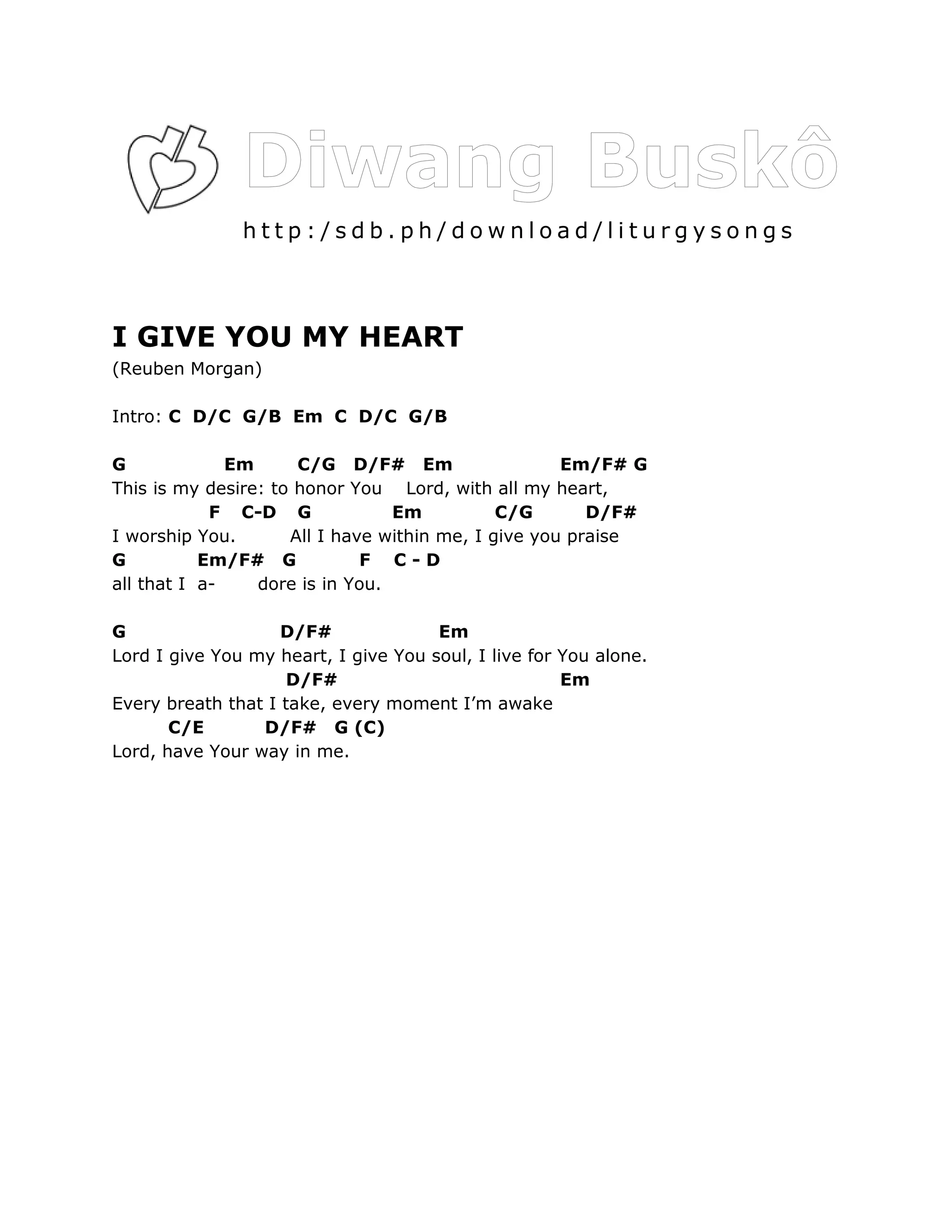 http:/sdb.ph/download/liturgysongs



I GIVE YOU MY HEART
(Reuben Morgan)

Intro: C D/C G/B Em C D/C G/B

G             Em      C/G D/F# Em                    Em/F# G
This is my desire: to honor You Lord, with all my heart,
            F C-D G              Em           C/G       D/F#
I worship You.       All I have within me, I give you praise
G          Em/F# G            F C-D
all that I a-    dore is in You.

G                   D/F#              Em
Lord I give You my heart, I give You soul, I live for You alone.
                     D/F#                             Em
Every breath that I take, every moment I’m awake
       C/E       D/F# G (C)
Lord, have Your way in me.
 