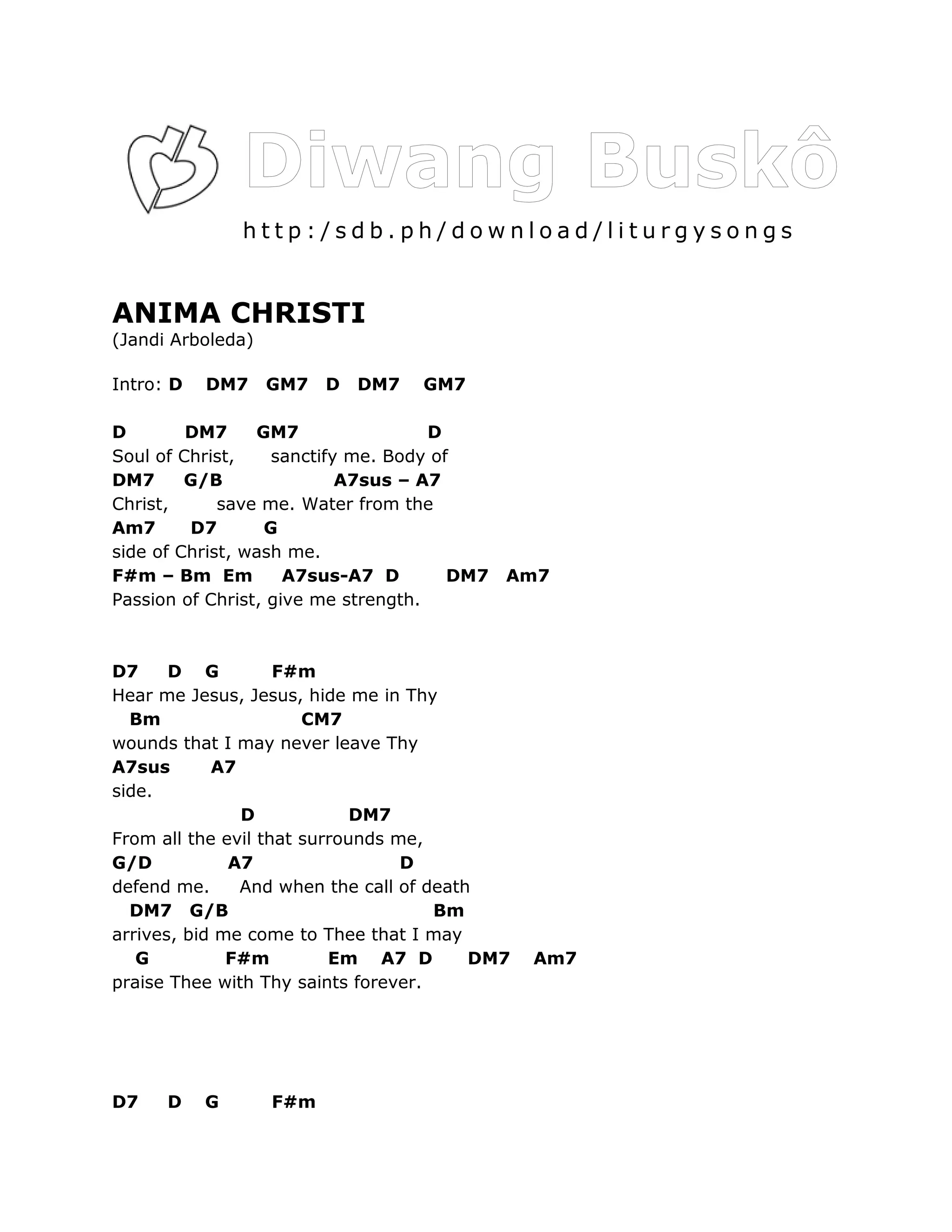 http:/sdb.ph/download/liturgysongs


ANIMA CHRISTI
(Jandi Arboleda)

Intro: D   DM7     GM7   D   DM7   GM7

D        DM7     GM7                 D
Soul of Christ,    sanctify me. Body of
DM7      G/B               A7sus – A7
Christ,      save me. Water from the
Am7      D7       G
side of Christ, wash me.
F#m – Bm Em          A7sus-A7 D        DM7   Am7
Passion of Christ, give me strength.



D7     D G          F#m
Hear me Jesus, Jesus, hide me in Thy
  Bm                   CM7
wounds that I may never leave Thy
A7sus       A7
side.
               D             DM7
From all the evil that surrounds me,
G/D           A7                  D
defend me.     And when the call of death
  DM7 G/B                            Bm
arrives, bid me come to Thee that I may
   G          F#m         Em A7 D        DM7   Am7
praise Thee with Thy saints forever.




D7    D    G       F#m
 