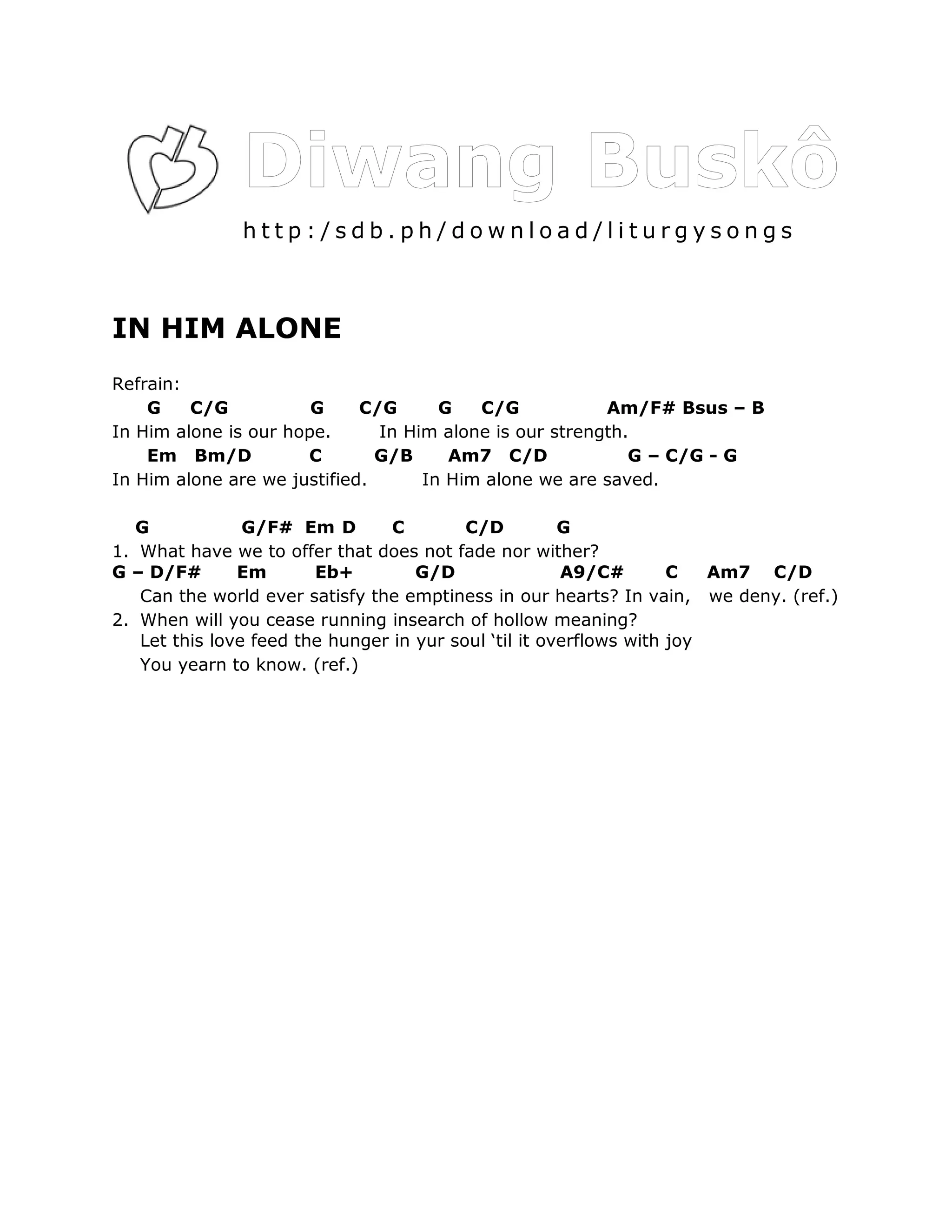 http:/sdb.ph/download/liturgysongs



IN HIM ALONE
Refrain:
    G    C/G           G     C/G      G   C/G            Am/F# Bsus – B
In Him alone is our hope.      In Him alone is our strength.
    Em Bm/D           C        G/B     Am7 C/D              G – C/G - G
In Him alone are we justified.      In Him alone we are saved.

   G            G/F# Em D        C        C/D          G
1. What have we to offer that does not fade nor wither?
G – D/F#       Em       Eb+         G/D                A9/C#        C   Am7 C/D
   Can the world ever satisfy the emptiness in our hearts? In vain, we deny. (ref.)
2. When will you cease running insearch of hollow meaning?
   Let this love feed the hunger in yur soul ‘til it overflows with joy
   You yearn to know. (ref.)
 
