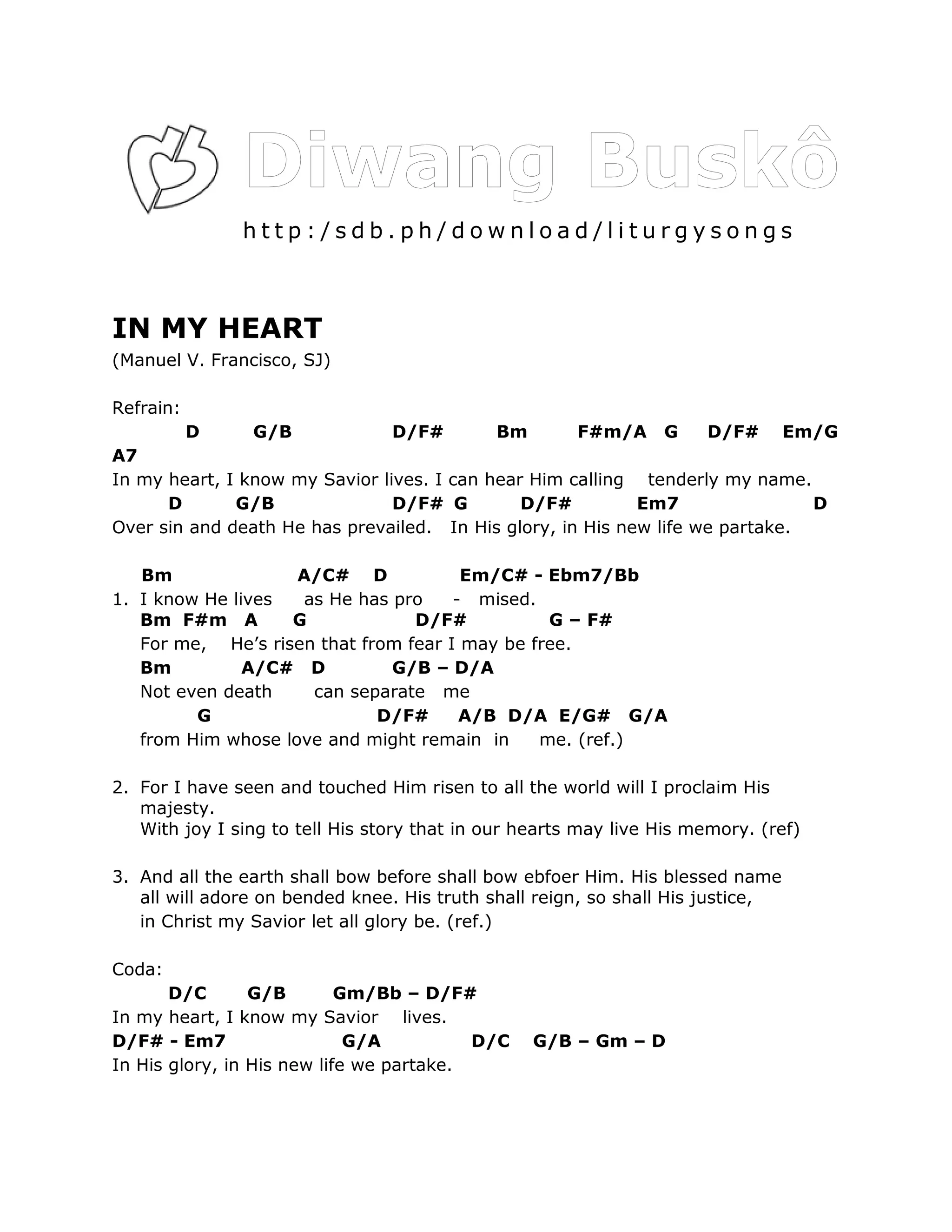 http:/sdb.ph/download/liturgysongs



IN MY HEART
(Manuel V. Francisco, SJ)

Refrain:
           D    G/B              D/F#        Bm        F#m/A     G    D/F#       Em/G
A7
In my heart, I know my Savior lives. I can hear Him calling tenderly my name.
      D       G/B               D/F# G         D/F#         Em7                D
Over sin and death He has prevailed. In His glory, in His new life we partake.

   Bm               A/C# D             Em/C# - Ebm7/Bb
1. I know He lives  as He has pro     - mised.
   Bm F#m A        G             D/F#           G – F#
   For me, He’s risen that from fear I may be free.
   Bm          A/C# D         G/B – D/A
   Not even death    can separate me
         G                   D/F#      A/B D/A E/G# G/A
   from Him whose love and might remain in     me. (ref.)

2. For I have seen and touched Him risen to all the world will I proclaim His
   majesty.
   With joy I sing to tell His story that in our hearts may live His memory. (ref)

3. And all the earth shall bow before shall bow ebfoer Him. His blessed name
   all will adore on bended knee. His truth shall reign, so shall His justice,
   in Christ my Savior let all glory be. (ref.)

Coda:
       D/C       G/B        Gm/Bb – D/F#
In my heart, I know my Savior lives.
D/F# - Em7                   G/A          D/C     G/B – Gm – D
In His glory, in His new life we partake.
 