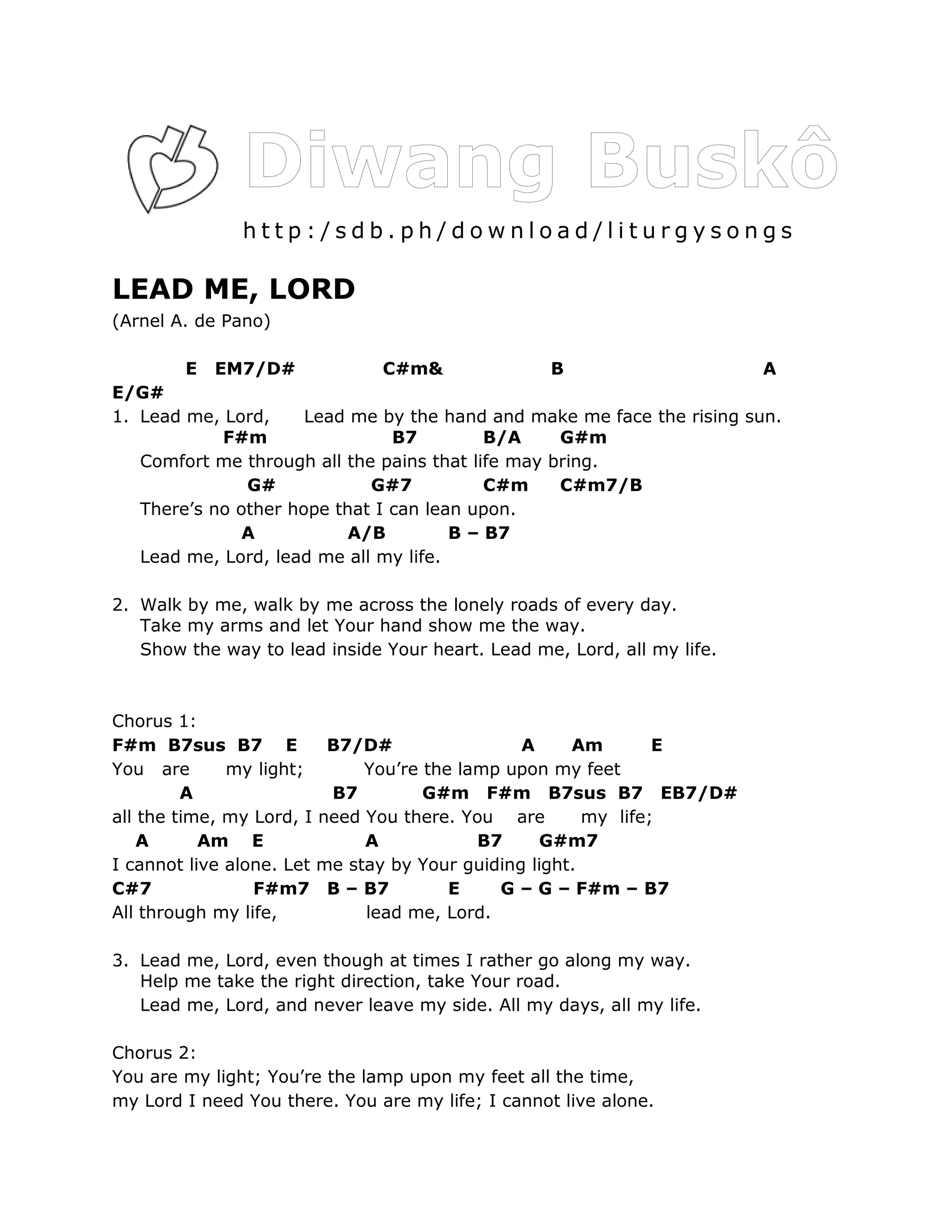 http:/sdb.ph/download/liturgysongs

LEAD ME, LORD
(Arnel A. de Pano)

        E   EM7/D#             C#m&               B                      A
E/G#
1. Lead me, Lord,     Lead me by the hand and make me face the rising sun.
            F#m                 B7         B/A     G#m
   Comfort me through all the pains that life may bring.
               G#            G#7           C#m     C#m7/B
   There’s no other hope that I can lean upon.
               A           A/B         B – B7
   Lead me, Lord, lead me all my life.

2. Walk by me, walk by me across the lonely roads of every day.
   Take my arms and let Your hand show me the way.
   Show the way to lead inside Your heart. Lead me, Lord, all my life.



Chorus 1:
F#m B7sus B7 E            B7/D#                 A     Am        E
You are       my light;       You’re the lamp upon my feet
         A                B7         G#m F#m B7sus B7 EB7/D#
all the time, my Lord, I need You there. You are        my life;
    A      Am E               A            B7      G#m7
I cannot live alone. Let me stay by Your guiding light.
C#7              F#m7 B – B7            E    G – G – F#m – B7
All through my life,          lead me, Lord.

3. Lead me, Lord, even though at times I rather go along my way.
   Help me take the right direction, take Your road.
   Lead me, Lord, and never leave my side. All my days, all my life.

Chorus 2:
You are my light; You’re the lamp upon my feet all the time,
my Lord I need You there. You are my life; I cannot live alone.
 