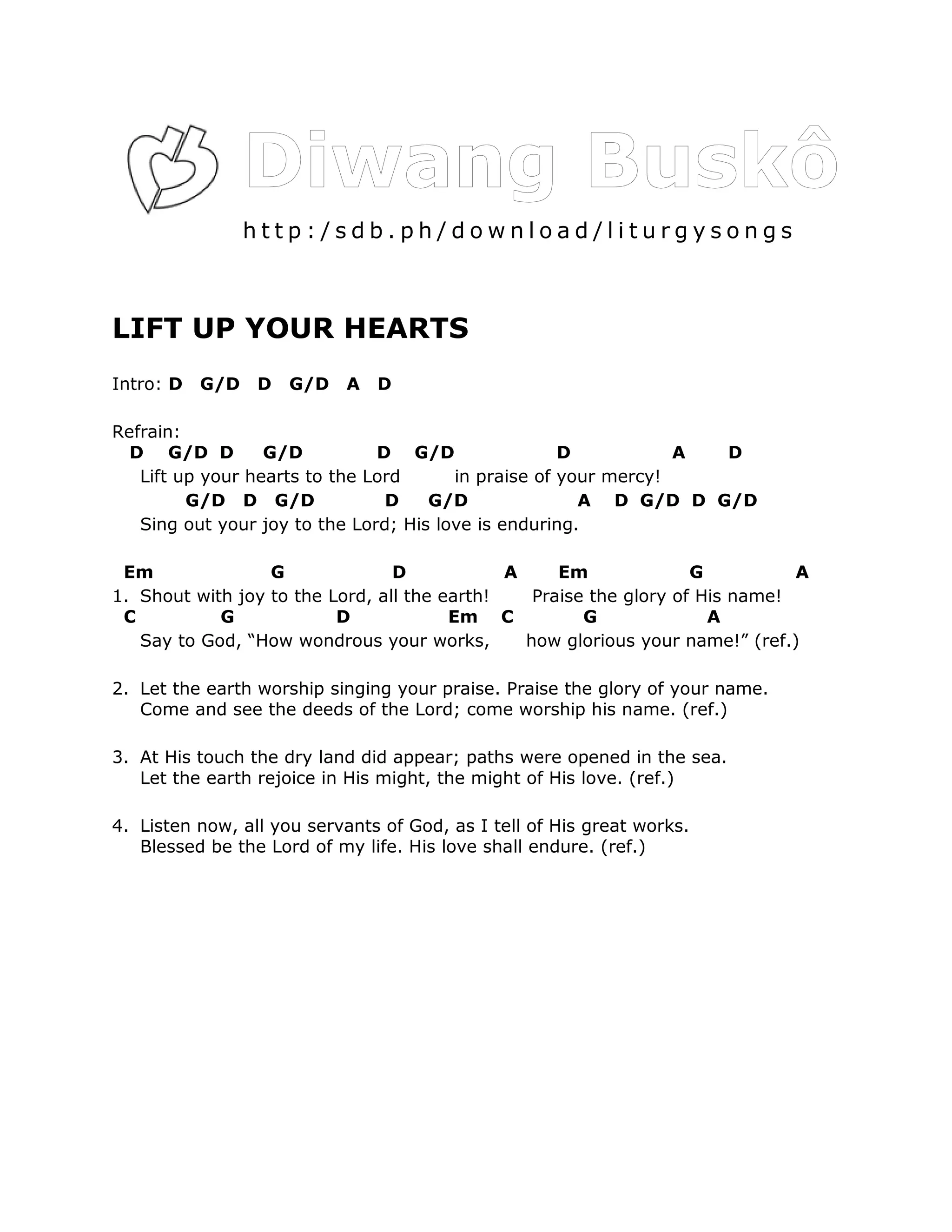 http:/sdb.ph/download/liturgysongs



LIFT UP YOUR HEARTS
Intro: D   G/D   D   G/D    A   D

Refrain:
  D G/D D         G/D          D G/D                 D           A D
   Lift up your hearts to the Lord      in praise of your mercy!
         G/D D G/D              D    G/D               A D G/D D G/D
   Sing out your joy to the Lord; His love is enduring.

 Em               G              D            A     Em              G          A
1. Shout with joy to the Lord, all the earth!    Praise the glory of His name!
 C          G             D             Em C           G              A
   Say to God, “How wondrous your works,        how glorious your name!” (ref.)

2. Let the earth worship singing your praise. Praise the glory of your name.
   Come and see the deeds of the Lord; come worship his name. (ref.)

3. At His touch the dry land did appear; paths were opened in the sea.
   Let the earth rejoice in His might, the might of His love. (ref.)

4. Listen now, all you servants of God, as I tell of His great works.
   Blessed be the Lord of my life. His love shall endure. (ref.)
 