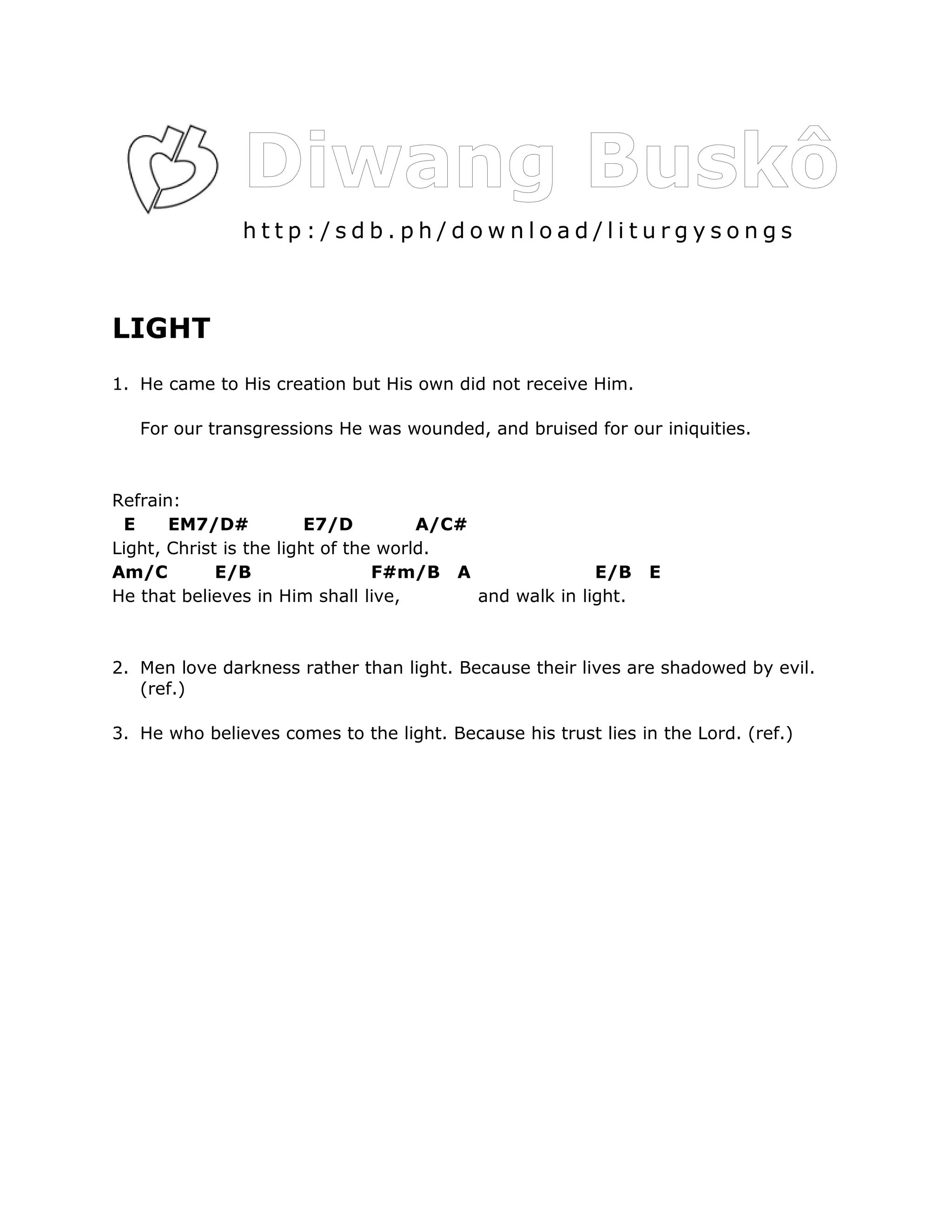 http:/sdb.ph/download/liturgysongs



LIGHT
1. He came to His creation but His own did not receive Him.

   For our transgressions He was wounded, and bruised for our iniquities.



Refrain:
 E     EM7/D#            E7/D         A/C#
Light, Christ is the light of the world.
Am/C         E/B                 F#m/B A                 E/B    E
He that believes in Him shall live,        and walk in light.



2. Men love darkness rather than light. Because their lives are shadowed by evil.
   (ref.)

3. He who believes comes to the light. Because his trust lies in the Lord. (ref.)
 