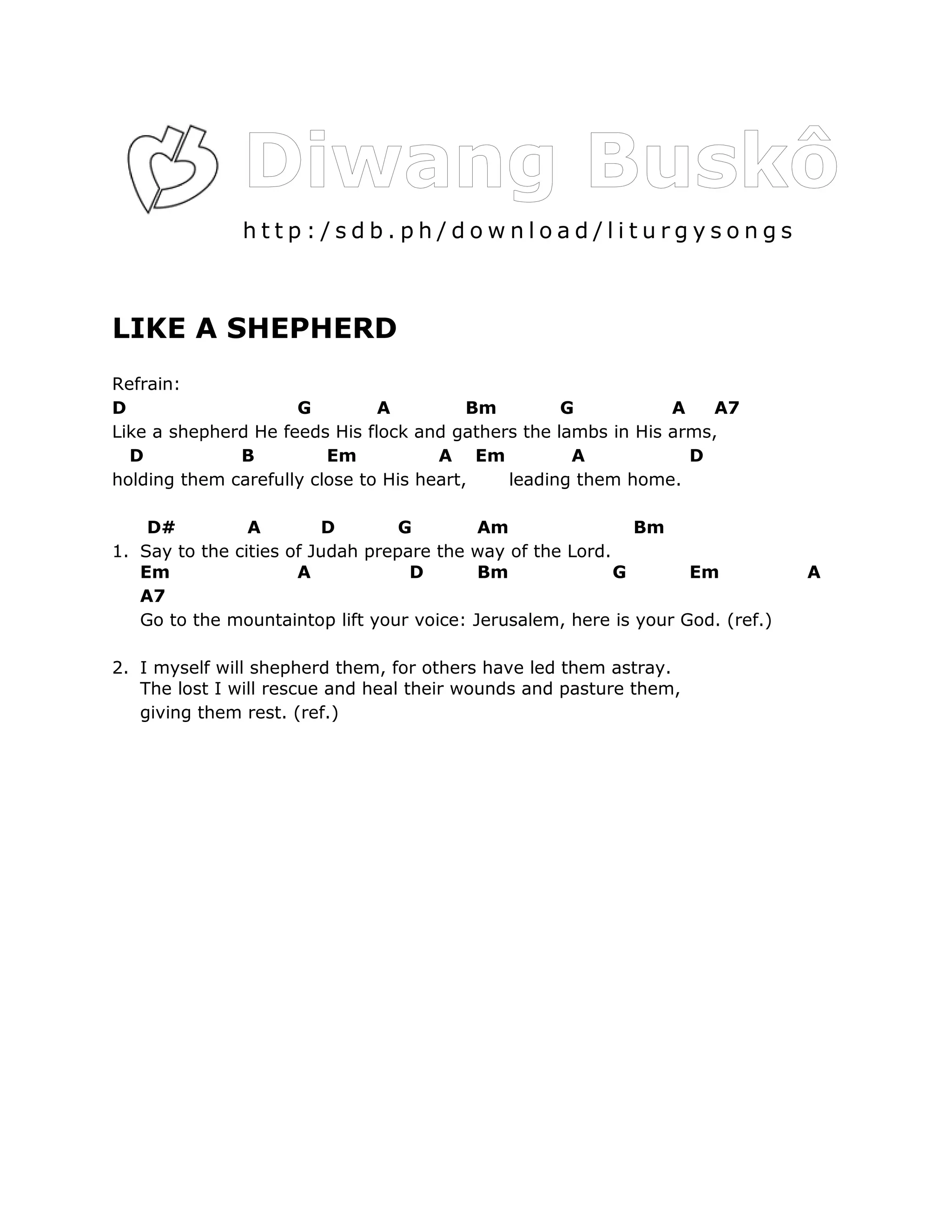 http:/sdb.ph/download/liturgysongs



LIKE A SHEPHERD
Refrain:
D                    G         A          Bm        G           A    A7
Like a shepherd He feeds His flock and gathers the lambs in His arms,
  D           B          Em           A Em           A            D
holding them carefully close to His heart,   leading them home.

    D#          A        D        G        Am                Bm
1. Say to the cities of Judah prepare the way of the Lord.
   Em                 A            D       Bm              G       Em           A
   A7
   Go to the mountaintop lift your voice: Jerusalem, here is your God. (ref.)

2. I myself will shepherd them, for others have led them astray.
   The lost I will rescue and heal their wounds and pasture them,
   giving them rest. (ref.)
 
