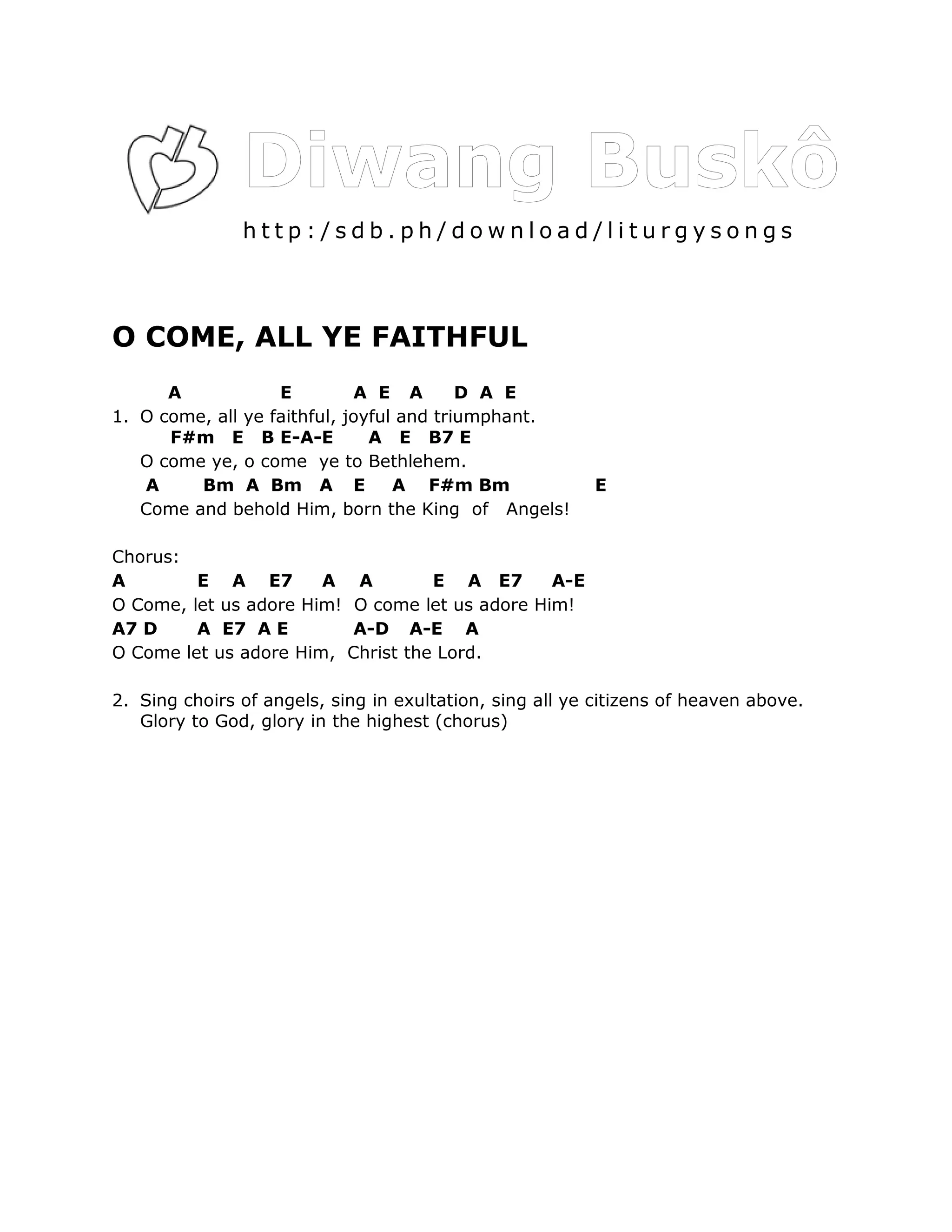 http:/sdb.ph/download/liturgysongs



O COME, ALL YE FAITHFUL
      A            E         A E A        D A E
1. O come, all ye faithful, joyful and triumphant.
      F#m E B E-A-E            A E B7 E
   O come ye, o come ye to Bethlehem.
   A     Bm A Bm A E              A F#m Bm               E
   Come and behold Him, born the King of Angels!

Chorus:
A        E A E7        A A         E A E7       A-E
O Come, let us adore Him! O come let us adore Him!
A7 D     A E7 A E         A-D A-E A
O Come let us adore Him, Christ the Lord.

2. Sing choirs of angels, sing in exultation, sing all ye citizens of heaven above.
   Glory to God, glory in the highest (chorus)
 