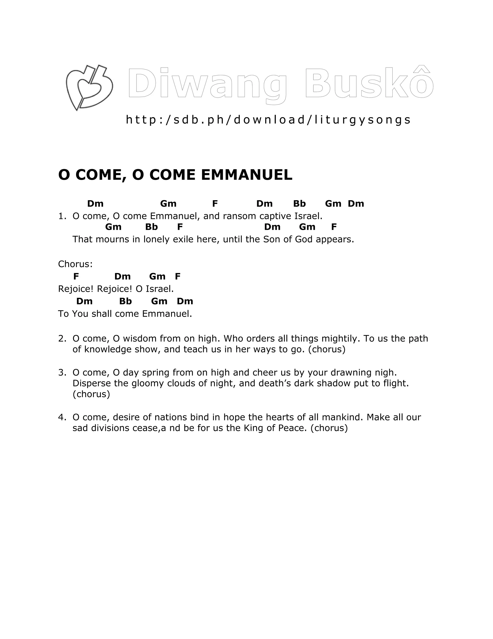 http:/sdb.ph/download/liturgysongs



O COME, O COME EMMANUEL
      Dm              Gm          F          Dm      Bb     Gm Dm
1. O come, O come Emmanuel, and ransom captive Israel.
         Gm        Bb     F                    Dm      Gm    F
   That mourns in lonely exile here, until the Son of God appears.

Chorus:
   F         Dm      Gm F
Rejoice! Rejoice! O Israel.
    Dm        Bb     Gm Dm
To You shall come Emmanuel.

2. O come, O wisdom from on high. Who orders all things mightily. To us the path
   of knowledge show, and teach us in her ways to go. (chorus)

3. O come, O day spring from on high and cheer us by your drawning nigh.
   Disperse the gloomy clouds of night, and death’s dark shadow put to flight.
   (chorus)

4. O come, desire of nations bind in hope the hearts of all mankind. Make all our
   sad divisions cease,a nd be for us the King of Peace. (chorus)
 