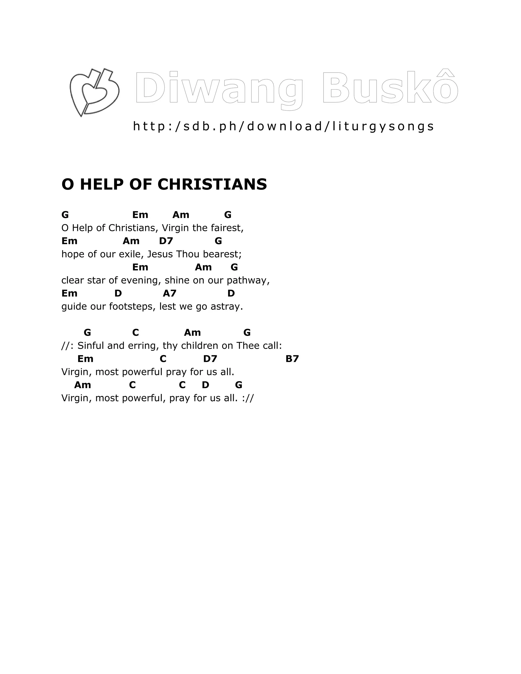 http:/sdb.ph/download/liturgysongs



O HELP OF CHRISTIANS
G               Em      Am          G
O Help of Christians, Virgin the fairest,
Em            Am     D7           G
hope of our exile, Jesus Thou bearest;
                Em            Am      G
clear star of evening, shine on our pathway,
Em          D         A7             D
guide our footsteps, lest we go astray.

     G          C           Am           G
//: Sinful and erring, thy children on Thee call:
    Em                C         D7                B7
Virgin, most powerful pray for us all.
   Am          C          C     D      G
Virgin, most powerful, pray for us all. ://
 