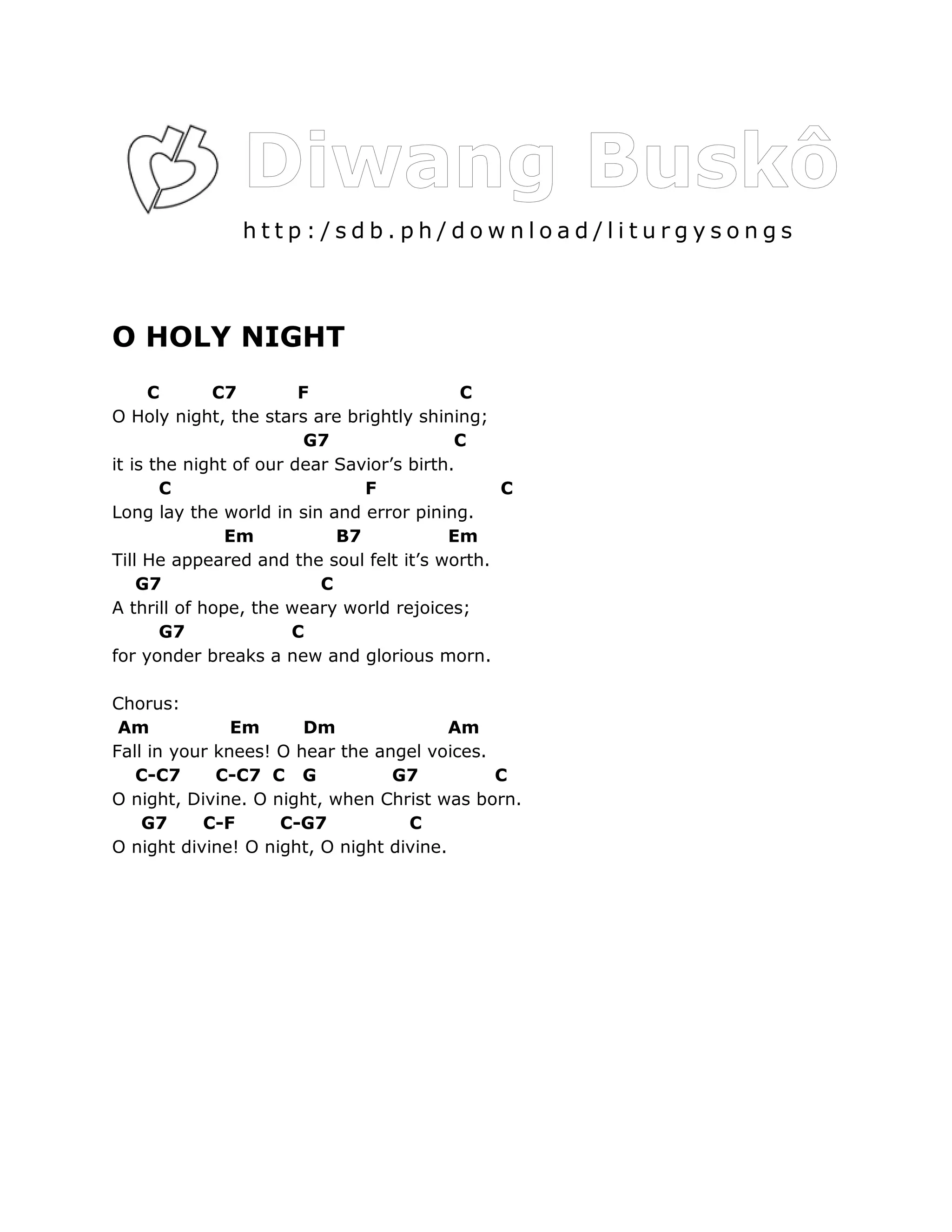 http:/sdb.ph/download/liturgysongs



O HOLY NIGHT
      C      C7         F                   C
O Holy night, the stars are brightly shining;
                         G7                C
it is the night of our dear Savior’s birth.
       C                       F               C
Long lay the world in sin and error pining.
               Em           B7            Em
Till He appeared and the soul felt it’s worth.
    G7                    C
A thrill of hope, the weary world rejoices;
       G7              C
for yonder breaks a new and glorious morn.

Chorus:
 Am            Em      Dm                Am
Fall in your knees! O hear the angel voices.
   C-C7      C-C7 C G            G7          C
O night, Divine. O night, when Christ was born.
    G7     C-F      C-G7           C
O night divine! O night, O night divine.
 