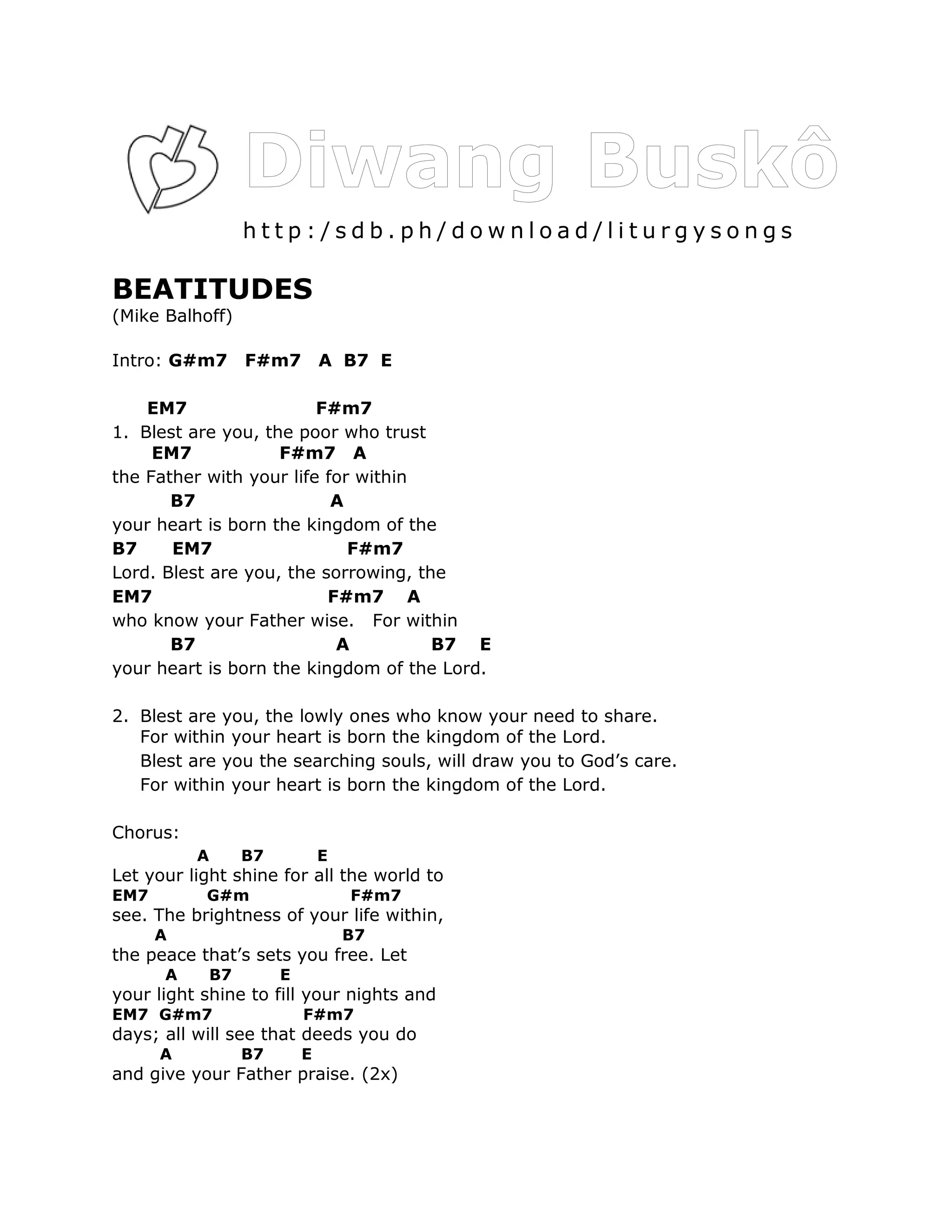 http:/sdb.ph/download/liturgysongs

BEATITUDES
(Mike Balhoff)

Intro: G#m7        F#m7         A B7 E

    EM7                  F#m7
1. Blest are you, the poor who trust
     EM7            F#m7 A
the Father with your life for within
       B7                  A
your heart is born the kingdom of the
B7     EM7                   F#m7
Lord. Blest are you, the sorrowing, the
EM7                       F#m7 A
who know your Father wise. For within
       B7                  A          B7 E
your heart is born the kingdom of the Lord.

2. Blest are you, the lowly ones who know your need to share.
   For within your heart is born the kingdom of the Lord.
   Blest are you the searching souls, will draw you to God’s care.
   For within your heart is born the kingdom of the Lord.

Chorus:
          A        B7           E
Let your light shine for all the world to
EM7        G#m                      F#m7
see. The brightness of your life within,
      A                             B7
the peace that’s sets you free. Let
      A       B7        E
your light shine to fill your nights and
EM7 G#m7                    F#m7
days; all will see that deeds you do
      A            B7       E
and give your Father praise. (2x)
 