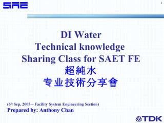 DI Water Technical knowledge  Sharing Class for SAET FE 超純水 专业 技術分享會 (6 th  Sep, 2005 – Facility System Engineering Section) Prepared by: Anthony Chan 