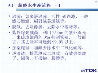 5.1  超純水 生産流程  -- I 過濾：如多層過濾、活性 碳過濾、一般濾芯過濾、絕對濾芯過濾等。 脫氣：去除餘氯、去除水中嗅味等。 紫外線光滅菌：利用 254nm 的紫外線光，來破壞細菌的 DNA 抑制繁殖，一般而言，其去除率可達到 99.9% 以上。 加藥處理：加鹼去除水中二氧化碳等。 逆滲透：採單段或二段式，有效去除離子、細菌、有機物、膠體等。 