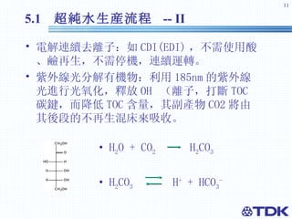 5.1  超純水 生産流程  -- II 電解連續去離子：如 CDI(EDI) ， 不需使用酸、鹼再生，不需停機，連續運轉。 紫外線光分解有機物：利用 185nm 的紫外線光進行光氧化，釋放 OH  （ 離子，打斷 TOC 碳鍵，而降低 TOC 含量，其副產物 CO2 將由其後段的不再生混床來吸收。 H 2 O + CO 2   H 2 CO 3 H 2 CO 3   H +  + HCO 3 -   