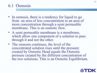 6.1  Osmosis In osmosis, there is a tendency for liquid to go from  an area of less concentration to an area of more concentration through a semi permeable membrane. This is an osmotic flow. A semi permeable membrane is a membrane, which allow one component of a solution to pass through it and not the other. The osmosis continues, the level of the concentrated solution rises until the pressure created by Osmotic Head equals the Osmotic pressure created by the different concentration of the two solutions. This is an Osmotic Equilibrium. 