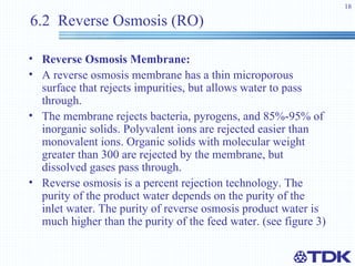 6.2  Reverse Osmosis (RO) Reverse Osmosis   Membrane:   A reverse osmosis membrane has a thin microporous surface that rejects impurities, but allows water to pass through.  The membrane rejects bacteria, pyrogens, and 85%-95% of inorganic solids. Polyvalent ions are rejected easier than monovalent ions. Organic solids with molecular weight greater than 300 are rejected by the membrane, but dissolved gases pass through.  Reverse osmosis is a percent rejection technology. The purity of the product water depends on the purity of the inlet water. The purity of reverse osmosis product water is much higher than the purity of the feed water. (see figure 3)   