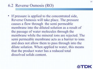 6.2  Reverse Osmosis (RO) If pressure is applied to the concentrated side, Reverse Osmosis will take place. The pressure causes a flow through  the semi permeable membrane into the diluted solution as a result of the passage of water molecules through the membrane while the mineral ions are rejected. The semi permeable membrane acts as a barrier to ions and does not allow them to pass through into the dilute solution. When applied to water, this means that the product water has a reduced total dissolved solids content. 