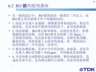 6.3  RO 膜 的使用壽命   在一般的設計中， RO 膜的壽命一般都在三年以上，而 RO 膜之所以損壞不外下列幾個原因： 　 1. 清洗不足或入水過硬，薄膜嚴重堵塞或結垢，無法有效清洗，在產水量不敷使用的情況下，必須更換新膜。 2. 清洗頻繁， RO 膜去除率降低，以致於水質差，影響後續的處理設備。由於 RO 膜本身很薄（約 30 µm ）， 只要稍有破洞，則去除率便立即降低，若經常使用酸、鹼來清洗，則更加速了去除率的衰退。依一般的設計，約莫四個月～半年清洗一次即可。 3. 被氧化物侵蝕，若水中含有氧化劑，如餘氯、臭氧等，在進入 RO 前均應＜ 0.01ppm ， 否則極易造成損壞。 4. 不當的壓力或壓降造成膜的擠壓，變形或破裂等，造成產水量不足，是為無法挽回之損壞，亦必須更換新膜。 