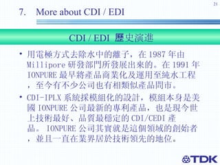 用電極方式去除水中的離子，在 1987 年由 Millipore 研發部門所發展出來的。在 1991 年 IONPURE 最早將產品商業化及運用至純水工程，至今有不少公司也有相類似產品問市。 CDI-IPLX 系統採模組化的設計，模組本身是美國 IONPURE 公司最新的專利產品，也是現今世上技術最好、品質最穩定的 CDI/CEDI 產品。 IONPURE 公司其實就是這個領域的創始者，並且一直在業界居於技術領先的地位 。 7.  More about CDI / EDI CDI / EDI  歷史演進 