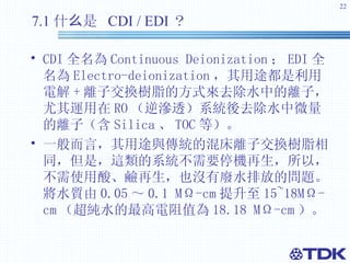 7.1 什么是  CDI / EDI ？   CDI 全名為 Continuous Deionization ； EDI 全名為 Electro-deionization ， 其用途都是利用電解 + 離子交換樹脂的方式來去除水中的離子，尤其運用在 RO （ 逆滲透）系統後去除水中微量的離子（含 Silica 、 TOC 等）。 一般而言，其用途與傳統的混床離子交換樹脂相同，但是，這類的系統不需要停機再生，所以，不需使用酸、鹼再生，也沒有廢水排放的問題。將水質由 0.05 ～ 0.1 MΩ-cm 提升至 15~18MΩ-cm （ 超純水的最高電阻值為 18.18 MΩ-cm ）。 