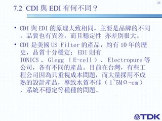 7.2  CDI 與 EDI 有何不同？ CDI 與 EDI 的原理大致相同，主要是品牌的不同，品質也有異差，而且穩定性 亦差別很大。 CDI 是美國 US Filter 的產品，約有 10 年的歷史，品質十分穩定； EDI 則有 IONICS 、 Glegg （ E-cell ）、 Electropure 等公司，各有不同的產品。目前在台灣，有些工程公司因為只重視成本問題，而大量採用不成熟的設計產品，導致水質不佳（ 1~5MΩ-cm ）， 系統不穩定等種種的問題。 