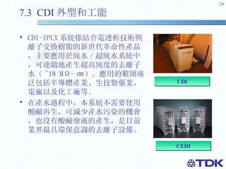 7.3  CDI 外型和工能 CDI-IPLX 系統係結合電透析技術與離子交換樹脂的新世代革命性產品，主要應用於純水 / 超純水系統中，可連續地產生超高純度的去離子水（ ~18 MΩ- ㎝ ）。 應用的範圍廣泛包括半導體產業、生技製藥業、電廠以及化工廠等。 在產水過程中，本系統不需要使用酸鹼再生，可減少產水污染的機會，也沒有酸鹼廢液的產生，是目前業界最具環保意識的去離子設備。 C EDI C DI 