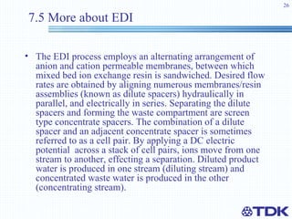 7.5 More about EDI The EDI process employs an alternating arrangement of anion and cation permeable membranes, between which mixed bed ion exchange resin is sandwiched. Desired flow rates are obtained by aligning numerous membranes/resin assemblies (known as dilute spacers) hydraulically in parallel, and electrically in series. Separating the dilute spacers and forming the waste compartment are screen type concentrate spacers. The combination of a dilute spacer and an adjacent concentrate spacer is sometimes referred to as a cell pair. By applying a DC electric potential  across a stack of cell pairs, ions move from one stream to another, effecting a separation. Diluted product water is produced in one stream (diluting stream) and concentrated waste water is produced in the other (concentrating stream).   