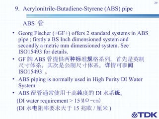9.  Acrylonitrile-Butadiene-Styrene (ABS) pipe    ABS  管 Georg Fischer (+GF+) offers 2 standard systems in ABS pipe ; firstly a BS Inch dimensioned system and secondly a metric mm dimensioned system. See ISO15493 for details.   GF 牌 ABS 管提供两种标准规格系列，首先是英制尺寸体系，其次是公制尺寸体系。详情可参阅  ISO15493   。 ABS piping is normally used in High Purity DI Water System.  ABS 配管通常使用于高纯度的 DI 水系统。 (DI water requirement > 15  MΩ-cm) (DI 水电阻率要求大于 15 兆欧 / 厘米 ) 