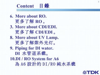 Content  目錄 6.  More about RO.  更多了解 RO 。 More about CDI/EDI. 更多了解 CDI/EDI 。 8. More about UV Lamp. 更多了解紫外光灯。 9. Piping for DI water. DI  水管道系统。 10.DI / RO System for A6 為 A6 設計的 DI/RO 純水系统 