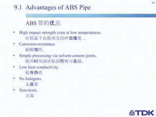 9.1  Advantages of ABS Pipe    ABS 管的优点 High impact strength even at low temperatures. 在低温下也能承受高冲击强度 。 Corrosion resistance. 耐腐蚀性。 Simple processing via solvent cement joints.  使用时用液状粘固剂便可连接。 Low heat conductivity.  低导热性 No halogens. 无卤素 Non-toxic.  无毒 