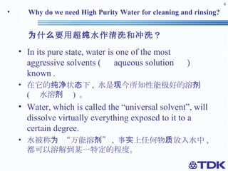 Why do we need High Purity Water for cleaning and rinsing? 为什么要用超纯水作清洗和冲洗？ In its pure state, water is one of the most aggressive solvents ( 　 aqueous solution 　 ) known  . 在它的纯净状态下 ,  水是现今所知性能极好的溶剂  ( 　水溶剂　 )  。  Water, which is called the “universal solvent”, will dissolve virtually everything exposed to it to a certain degree.  水被称为 “万能溶剂” ,  事实上任何物质放入水中 , 都可以溶解到某一特定的程度。 