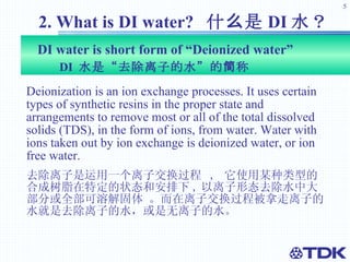 DI water is short form of “Deionized water”  DI  水是“去除离子的水”的简称 Deionization is an ion exchange processes. It uses certain types of synthetic resins in the proper state and arrangements to remove most or all of the total dissolved solids (TDS), in the form of ions, from water. Water with ions taken out by ion exchange is deionized water, or ion free water. 去除离子是运用一个离子交换过程  ,  它使用某种类型的合成树脂在特定的状态和安排下 , 以离子形态去除水中大部分或全部可溶解固体 。而在离子交换过程被拿走离子的水就是去除离子的水，或是无离子的水。 2. What is DI water?  什么是 DI 水？ 