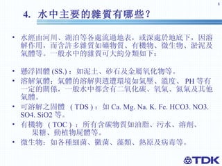 4.  水中主要的雜質有哪些？   水經由河川、湖泊等各處流過地表，或深處於地底下，因溶解作用，而含許多雜質如礦物質、有機物、微生物、淤泥及氣體等。一般水中的雜質可大約分類如下：  懸浮固體 (SS.) ： 如泥土、砂石及金屬氧化物等。 溶解氣體：氣體的溶解與週遭環境如氣壓、溫度、 PH 等有一定的關係，一般水中都含有二氧化碳、氧氣、氮氣及其他氣體。 可溶解之固體  ( TDS ) ： 如 Ca. Mg. Na. K. Fe. HCO3. NO3. SO4. SiO2 等。 有機物  ( TOC )  ：所有含碳物質如油脂、污水、溶劑、  果糖、動植物屍體等。 微生物：如各種細菌、黴菌、藻類、熱原及病毒等。 
