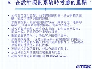 5.  在設計規劃系統時考慮的重點： 如何有效運用設備，並掌握關鍵因素，結合累積的經驗，做最正確的判斷與運用。 系統的控制，必需達到操作容易，維修方便，運轉零故障  ( 良好的緊急應變措施，使造水不斷 ) 。 純水的製造過程，會有廢水排出。如何提高回收率，節省水源。是系統設計重要的指標。 兼顧品質的情況下，降低客戶的操作成本。 系統的擴充性 ，也是重要因素。在規劃設計的開始，就應全盤考慮將來擴充的設計量與便利性 ，才能提高系統的附加價值，降低成本。 不斷追求更好的技術，並結合最新的科技。 永遠站在客戶的使用立場來思考問題。 超純水最高電阻理論值為 18.18Mohm-cm 。 