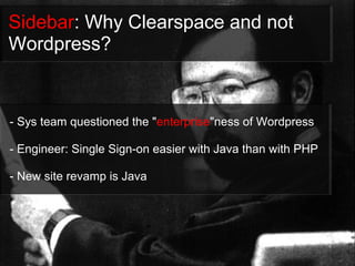 Sidebar: Why Clearspace and not
Wordpress?


- Sys team questioned the "enterprise"ness of Wordpress

- Engineer: Single Sign-on easier with Java than with PHP

- New site revamp is Java
 