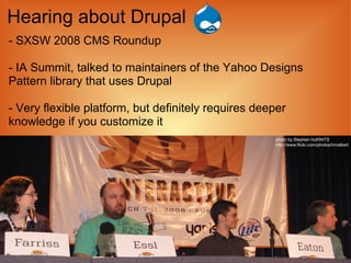 Hearing about Drupal
- SXSW 2008 CMS Roundup

- IA Summit, talked to maintainers of the Yahoo Designs
Pattern library that uses Drupal

- Very flexible platform, but definitely requires deeper
knowledge if you customize it
                                                     photo by Stephen hizKNITS
                                                     http://www.flickr.com/photos/hmalbert
 
