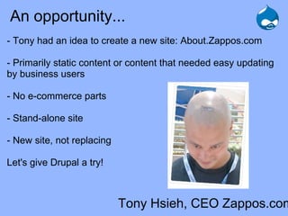 An opportunity...
- Tony had an idea to create a new site: About.Zappos.com

- Primarily static content or content that needed easy updating
by business users

- No e-commerce parts

- Stand-alone site

- New site, not replacing

Let's give Drupal a try!



                            Tony Hsieh, CEO Zappos.com
 