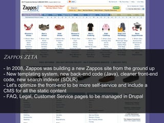 Zappos ZETA

- In 2008, Zappos was building a new Zappos site from the ground up
- New templating system, new back-end code (Java), cleaner front-end
code, new search indexer (SOLR)
- Let's optimize the front-end to be more self-service and include a
CMS for all the static content
- FAQ, Legal, Customer Service pages to be managed in Drupal
 