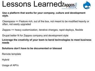 Lessons Learned
Use a platform that works for your company, culture and development
style.

Clearspace == Feature rich, out of the box, not meant to be modified heavily or
often, not easily upgraded

Zappos == heavy customization, iterative changes, rapid deploys, flexible

Drupal better fit for Zappos company and development style
Leverage the creativity of your team to bend technologies to meet business
needs

Solutions don’t have to be documented or blessed

Remote template

Hybrid

Usage of API’s
 