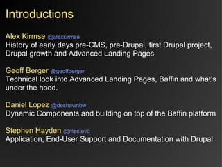 Introductions
Alex Kirmse @alexkirmse
History of early days pre-CMS, pre-Drupal, first Drupal project,
Drupal growth and Advanced Landing Pages

Geoff Berger @geoffberger
Technical look into Advanced Landing Pages, Baffin and what’s
under the hood.

Daniel Lopez @deshawnbw
Dynamic Components and building on top of the Baffin platform

Stephen Hayden @mestevo
Application, End-User Support and Documentation with Drupal
 