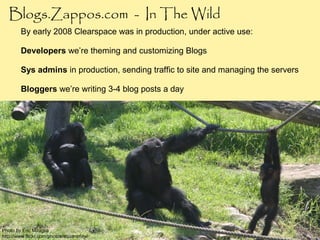 Blogs.Zappos.com - In The Wild
        By early 2008 Clearspace was in production, under active use:

        Developers we’re theming and customizing Blogs

        Sys admins in production, sending traffic to site and managing the servers

        Bloggers we’re writing 3-4 blog posts a day




Photo by Eric Miraglia
http://www.flickr.com/photos/equanimity/
 